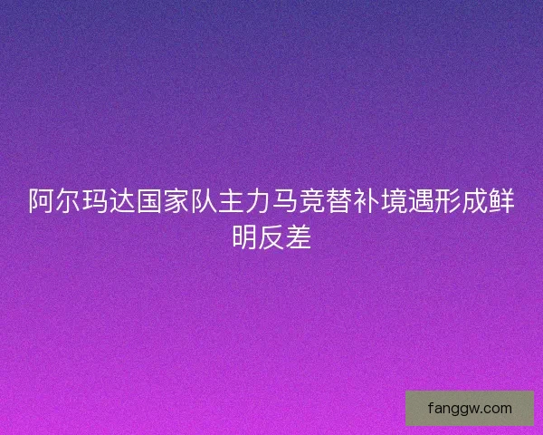 阿尔玛达国家队主力马竞替补境遇形成鲜明反差
