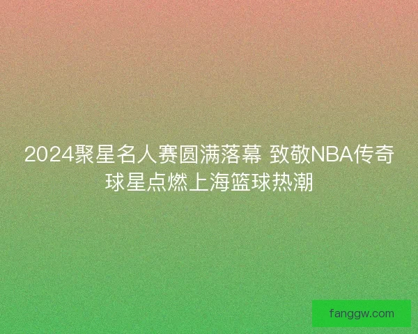 2024聚星名人赛圆满落幕 致敬NBA传奇球星点燃上海篮球热潮 2024聚星名人赛圆满落幕 致敬NBA传奇球星点燃上海篮球热潮
