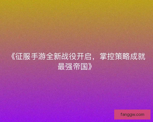 《征服手游全新战役开启，掌控策略成就最强帝国》