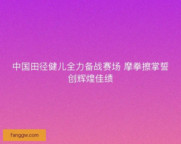 中国田径健儿全力备战赛场 摩拳擦掌誓创辉煌佳绩