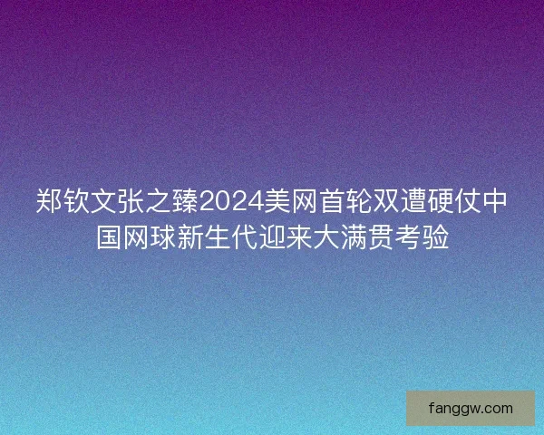 郑钦文张之臻2024美网首轮双遭硬仗中国网球新生代迎来大满贯考验