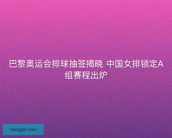 巴黎奥运会排球抽签揭晓 中国女排锁定A组赛程出炉