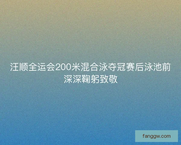 汪顺全运会200米混合泳夺冠赛后泳池前深深鞠躬致敬