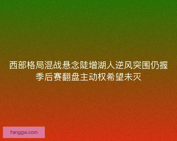 西部格局混战悬念陡增湖人逆风突围仍握季后赛翻盘主动权希望未灭 西部格局混战悬念陡增湖人逆风突围仍握季后赛翻盘主动权希望未灭
