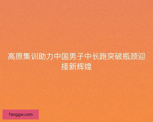 高原集训助力中国男子中长跑突破瓶颈迎接新辉煌 高原集训助力中国男子中长跑突破瓶颈迎接新辉煌
