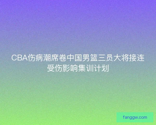 CBA伤病潮席卷中国男篮三员大将接连受伤影响集训计划