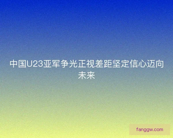 中国U23亚军争光正视差距坚定信心迈向未来
