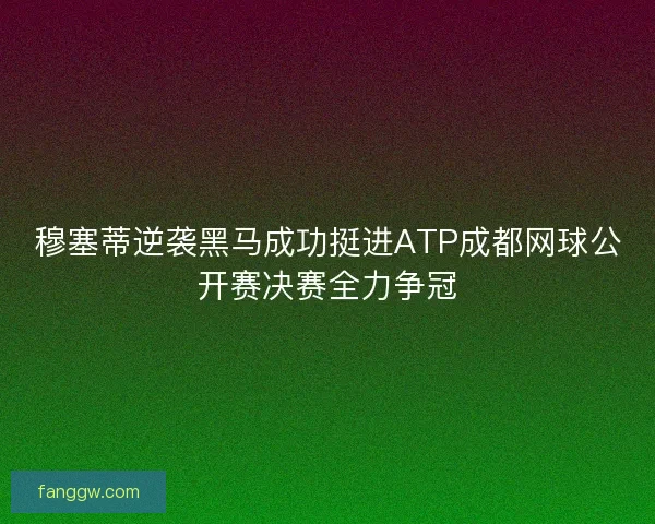 穆塞蒂逆袭黑马成功挺进ATP成都网球公开赛决赛全力争冠