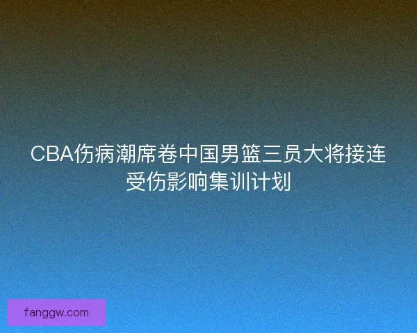 CBA伤病潮席卷中国男篮三员大将接连受伤影响集训计划 CBA伤病潮席卷中国男篮三员大将接连受伤影响集训计划