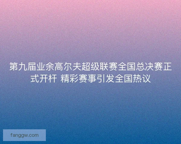 第九届业余高尔夫超级联赛全国总决赛正式开杆 精彩赛事引发全国热议