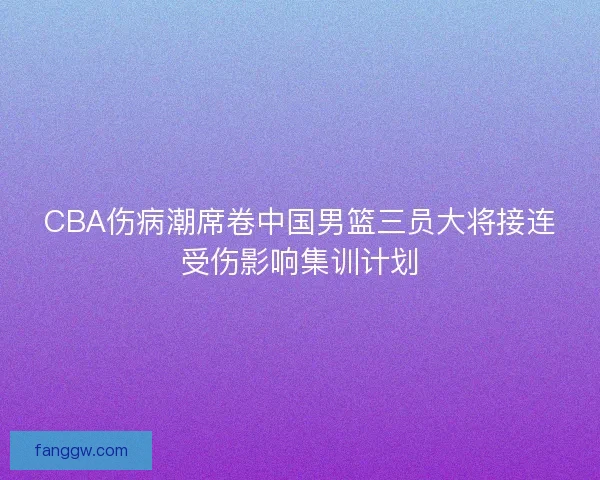 CBA伤病潮席卷中国男篮三员大将接连受伤影响集训计划