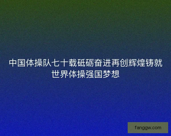 中国体操队七十载砥砺奋进再创辉煌铸就世界体操强国梦想