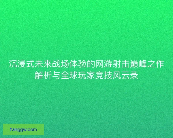 沉浸式未来战场体验的网游射击巅峰之作解析与全球玩家竞技风云录
