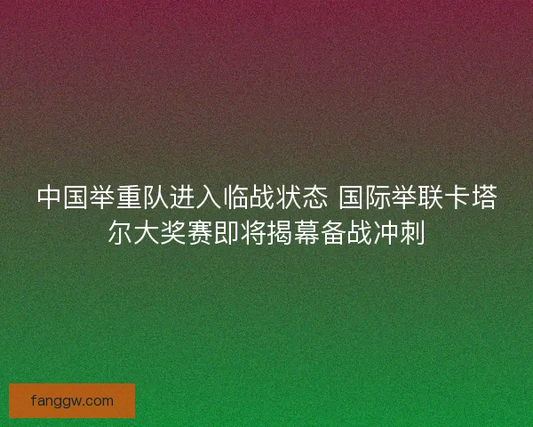 中国举重队进入临战状态 国际举联卡塔尔大奖赛即将揭幕备战冲刺 中国举重队进入临战状态 国际举联卡塔尔大奖赛即将揭幕备战冲刺