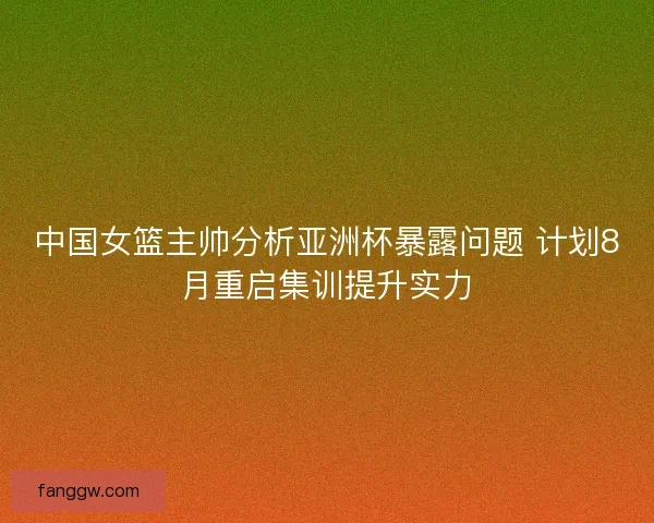 中国女篮主帅分析亚洲杯暴露问题 计划8月重启集训提升实力 中国女篮主帅分析亚洲杯暴露问题 计划8月重启集训提升实力