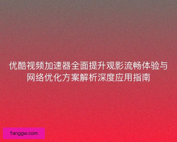 优酷视频加速器全面提升观影流畅体验与网络优化方案解析深度应用指南