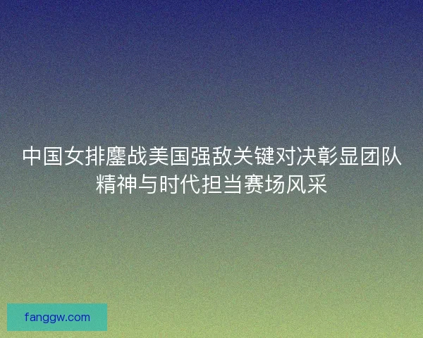 中国女排鏖战美国强敌关键对决彰显团队精神与时代担当赛场风采