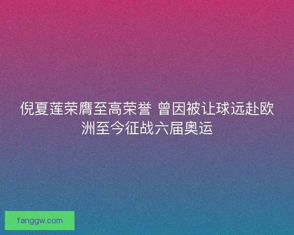 倪夏莲荣膺至高荣誉 曾因被让球远赴欧洲至今征战六届奥运