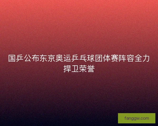 国乒公布东京奥运乒乓球团体赛阵容全力捍卫荣誉 国乒公布东京奥运乒乓球团体赛阵容全力捍卫荣誉